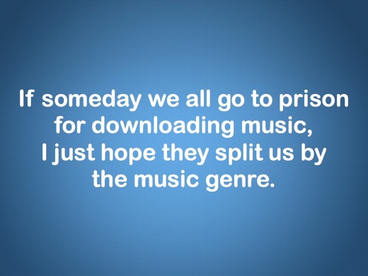 If someday we all go to prison for downloading music, I just hope they'll split us by the music genre.